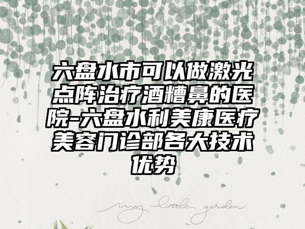 六盘水市可以做激光点阵治疗酒糟鼻的医院-六盘水利美康医疗美容门诊部各大技术优势