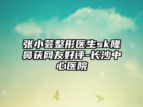 张小芸整形医生sk隆鼻获网友好评-长沙中心医院