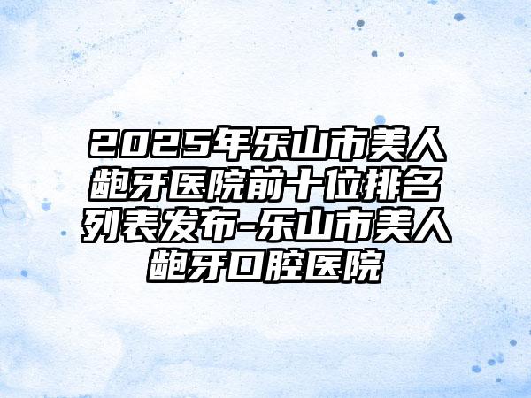 2025年乐山市美人龅牙医院前十位排名列表发布-乐山市美人龅牙口腔医院