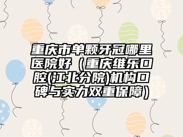 重庆市单颗牙冠哪里医院好（重庆维乐口腔(江北分院)机构口碑与实力双重保障）