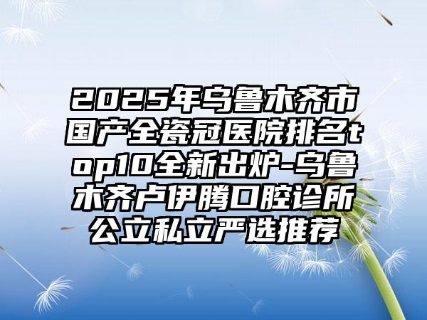 2025年乌鲁木齐市国产全瓷冠医院排名top10全新出炉-乌鲁木齐卢伊腾口腔诊所公立私立严选推荐