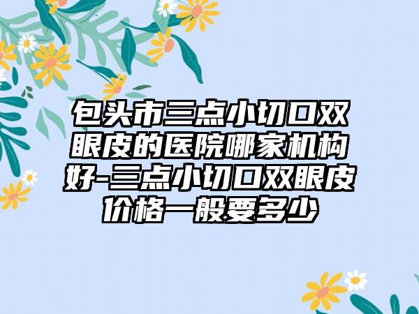 包头市三点小切口双眼皮的医院哪家机构好-三点小切口双眼皮价格一般要多少