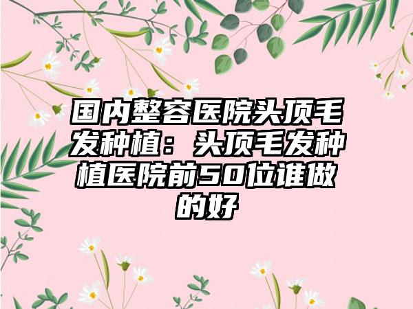 国内整容医院头顶毛发种植：头顶毛发种植医院前50位谁做的好