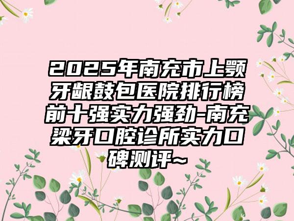 2025年南充市上颚牙龈鼓包医院排行榜前十强实力强劲-南充梁牙口腔诊所实力口碑测评~