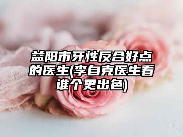 益阳市牙性反合好点的医生(李自克医生看谁个更出色)