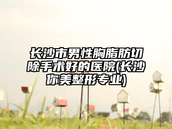 长沙市男性胸脂肪切除手术好的医院(长沙你美整形专业)