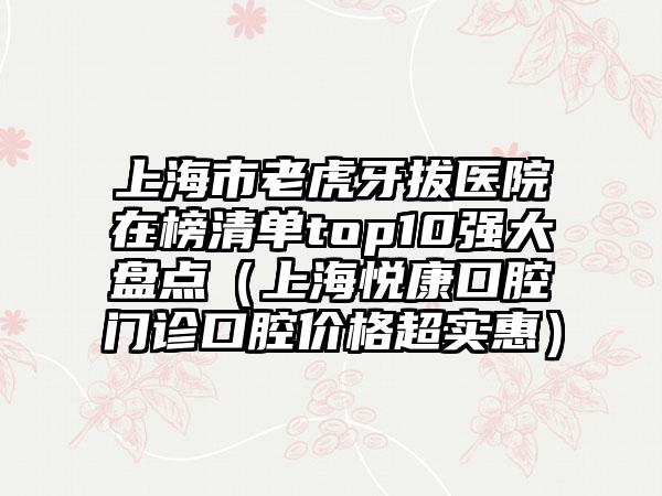 上海市老虎牙拔医院在榜清单top10强大盘点（上海悦康口腔门诊口腔价格超实惠）