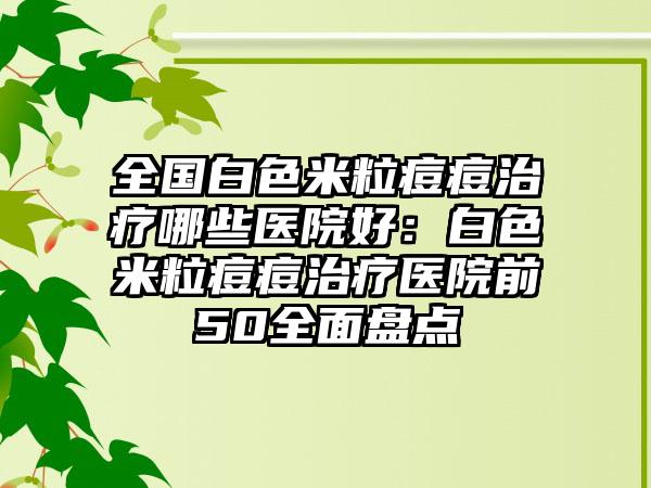 全国白色米粒痘痘治疗哪些医院好：白色米粒痘痘治疗医院前50全面盘点