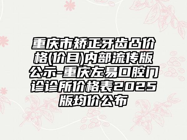 重庆市矫正牙齿凸价格(价目)内部流传版公示-重庆左易口腔门诊诊所价格表2025版均价公布