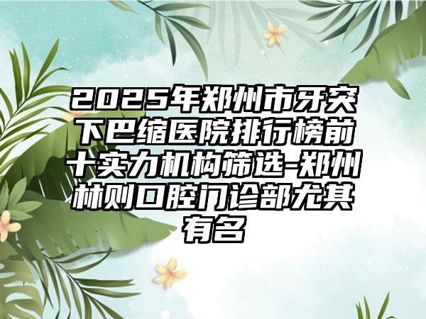 2025年郑州市牙突下巴缩医院排行榜前十实力机构筛选-郑州林则口腔门诊部尤其有名