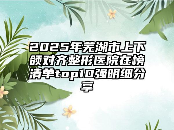 2025年芜湖市上下颌对齐整形医院在榜清单top10强明细分享