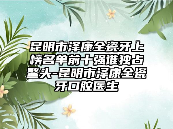 昆明市泽康全瓷牙上榜名单前十强谁独占鳌头-昆明市泽康全瓷牙口腔医生