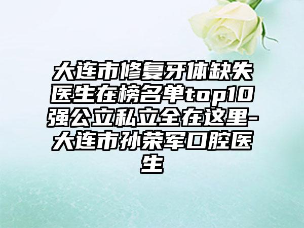 大连市修复牙体缺失医生在榜名单top10强公立私立全在这里-大连市孙荣军口腔医生