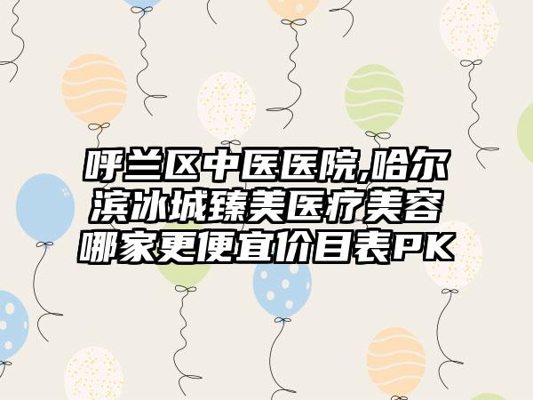 呼兰区中医医院,哈尔滨冰城臻美医疗美容哪家更便宜价目表PK