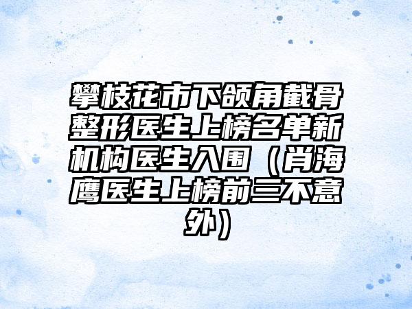 攀枝花市下颌角截骨整形医生上榜名单新机构医生入围（肖海鹰医生上榜前三不意外）