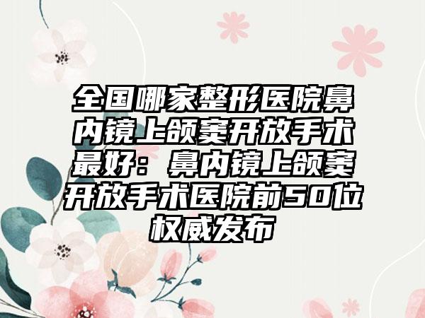全国哪家整形医院鼻内镜上颌窦开放手术最好：鼻内镜上颌窦开放手术医院前50位权威发布
