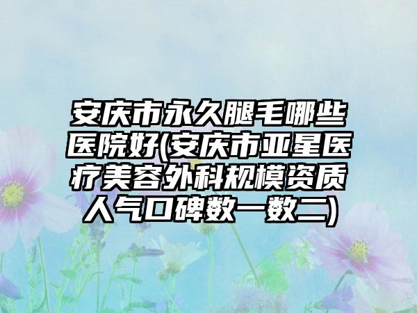 安庆市永久腿毛哪些医院好(安庆市亚星医疗美容外科规模资质人气口碑数一数二)