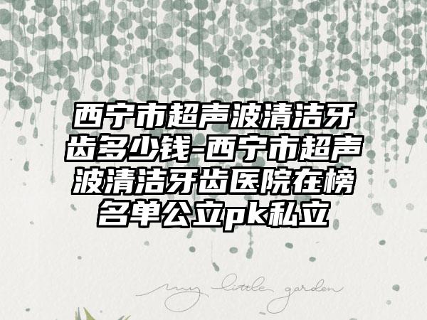 西宁市超声波清洁牙齿多少钱-西宁市超声波清洁牙齿医院在榜名单公立pk私立