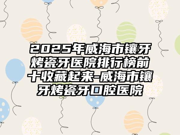 2025年威海市镶牙烤瓷牙医院排行榜前十收藏起来-威海市镶牙烤瓷牙口腔医院