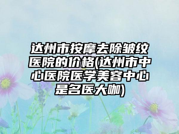 达州市按摩去除皱纹医院的价格(达州市中心医院医学美容中心是名医大咖)