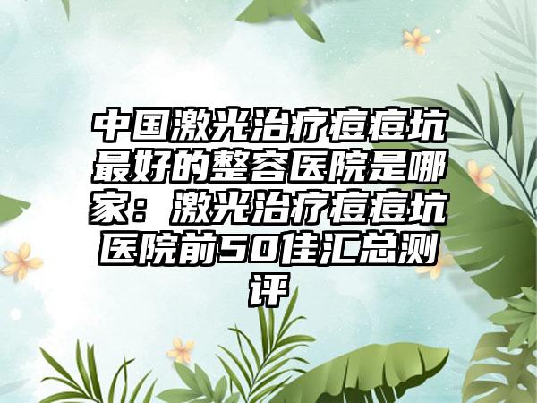 中国激光治疗痘痘坑最好的整容医院是哪家：激光治疗痘痘坑医院前50佳汇总测评