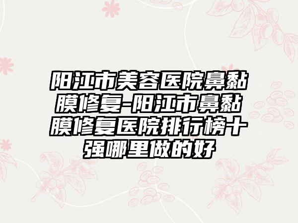 阳江市美容医院鼻黏膜修复-阳江市鼻黏膜修复医院排行榜十强哪里做的好