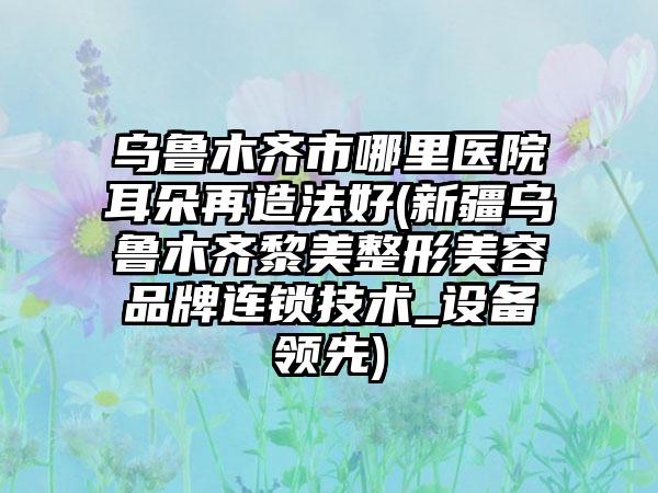 乌鲁木齐市哪里医院耳朵再造法好(新疆乌鲁木齐黎美整形美容品牌连锁技术_设备领先)