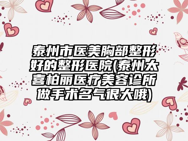 泰州市医美胸部整形好的整形医院(泰州太喜柏丽医疗美容诊所做手术名气很大哦)