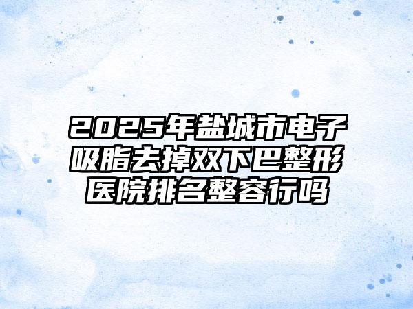 2025年盐城市电子吸脂去掉双下巴整形医院排名整容行吗