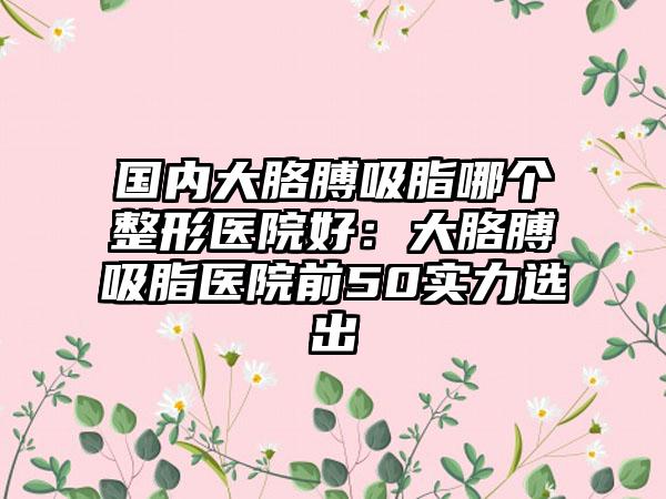 国内大胳膊吸脂哪个整形医院好：大胳膊吸脂医院前50实力选出