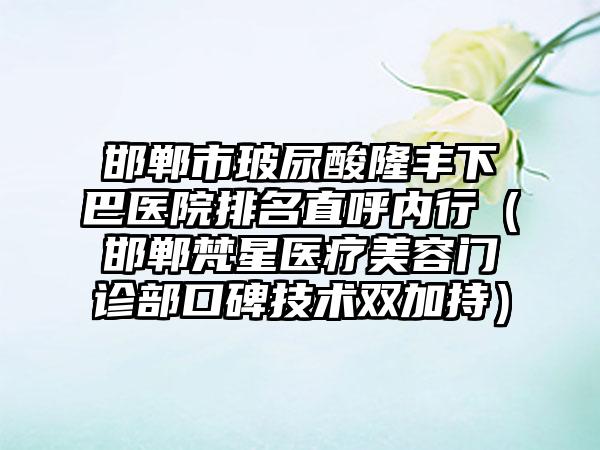 邯郸市玻尿酸隆丰下巴医院排名直呼内行（邯郸梵星医疗美容门诊部口碑技术双加持）