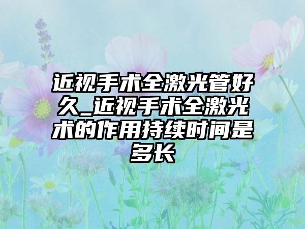 近视手术全激光管好久_近视手术全激光术的作用持续时间是多长