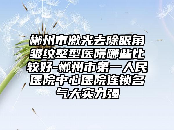 郴州市激光去除眼角皱纹整型医院哪些比较好-郴州市第一人民医院中心医院连锁名气大实力强