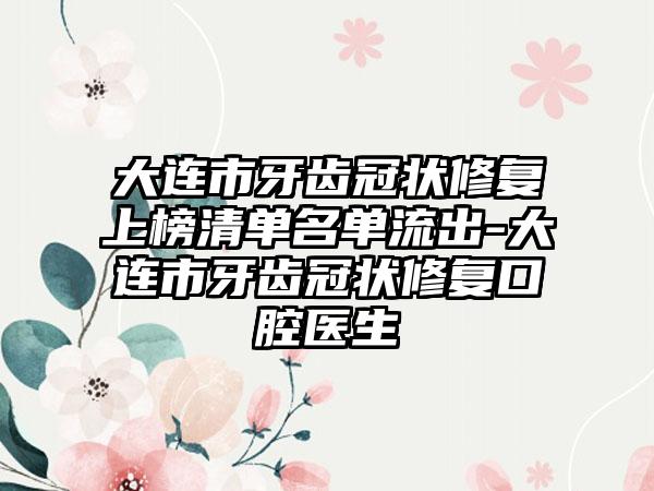 大连市牙齿冠状修复上榜清单名单流出-大连市牙齿冠状修复口腔医生