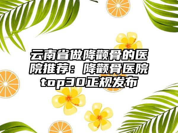 云南省做降颧骨的医院推荐：降颧骨医院top30正规发布