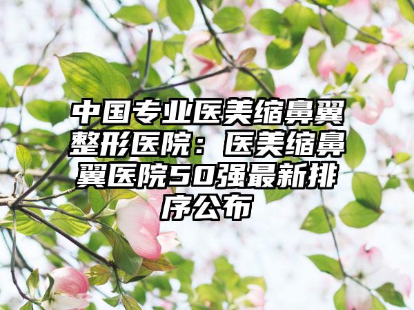 中国专业医美缩鼻翼整形医院：医美缩鼻翼医院50强最新排序公布