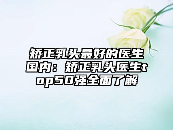 矫正乳头最好的医生国内：矫正乳头医生top50强全面了解