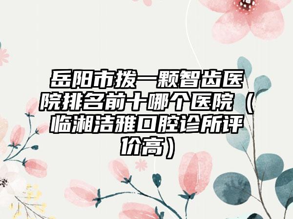 岳阳市拨一颗智齿医院排名前十哪个医院（临湘洁雅口腔诊所评价高）