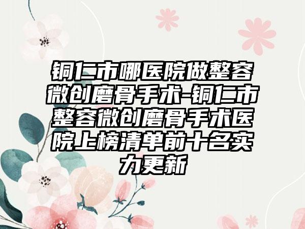 铜仁市哪医院做整容微创磨骨手术-铜仁市整容微创磨骨手术医院上榜清单前十名实力更新