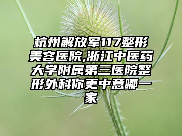 杭州解放军117整形美容医院,浙江中医药大学附属第三医院整形外科你更中意哪一家
