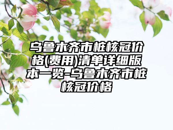 乌鲁木齐市桩核冠价格(费用)清单详细版本一览-乌鲁木齐市桩核冠价格