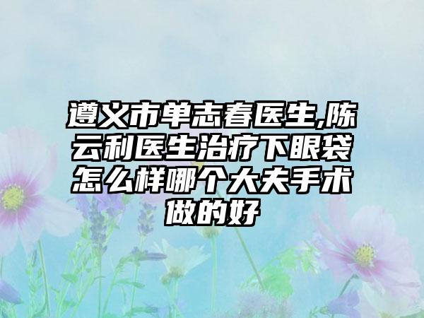 遵义市单志春医生,陈云利医生治疗下眼袋怎么样哪个大夫手术做的好