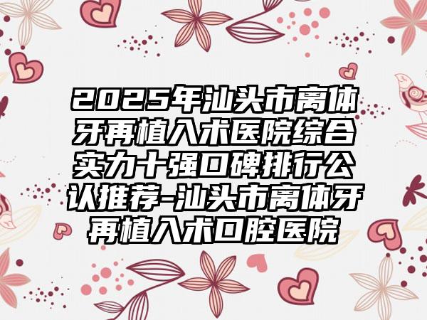 2025年汕头市离体牙再植入术医院综合实力十强口碑排行公认推荐-汕头市离体牙再植入术口腔医院