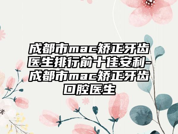 成都市mac矫正牙齿医生排行前十佳安利-成都市mac矫正牙齿口腔医生