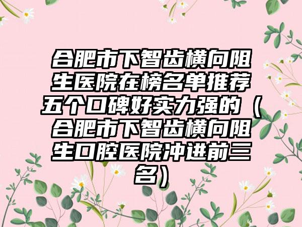 合肥市下智齿横向阻生医院在榜名单推荐五个口碑好实力强的（合肥市下智齿横向阻生口腔医院冲进前三名）