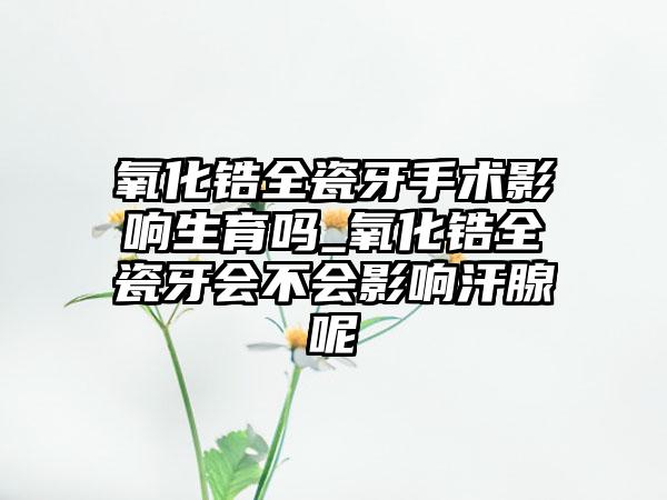 氧化锆全瓷牙手术影响生育吗_氧化锆全瓷牙会不会影响汗腺呢