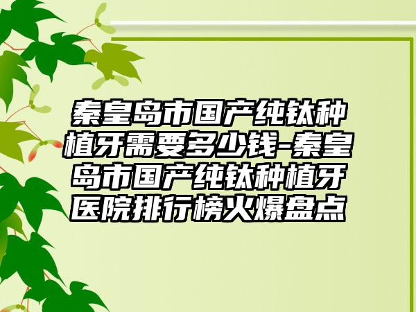 秦皇岛市国产纯钛种植牙需要多少钱-秦皇岛市国产纯钛种植牙医院排行榜火爆盘点