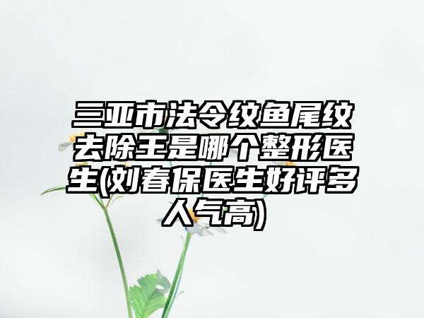 三亚市法令纹鱼尾纹去除王是哪个整形医生(刘春保医生好评多人气高)