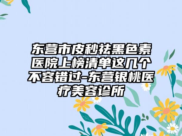 东营市皮秒祛黑色素医院上榜清单这几个不容错过-东营银桃医疗美容诊所