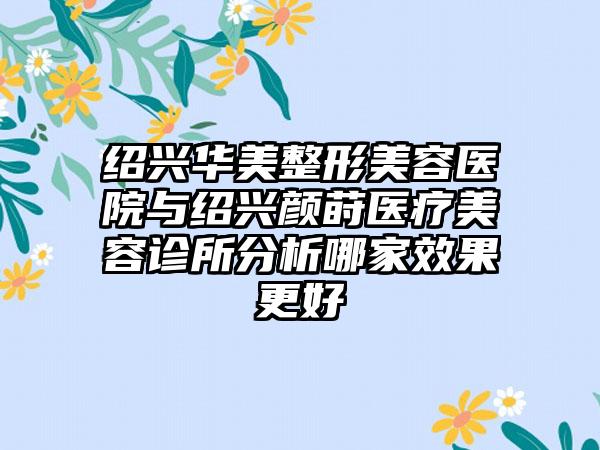 绍兴华美整形美容医院与绍兴颜莳医疗美容诊所分析哪家效果更好